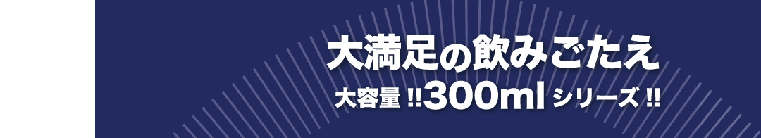 大満足の飲みごたえ大容量!!300mlシリーズ!!