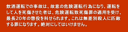 飲酒運転での事故は、故意の危険運転行為になり、運転をして人を死傷させた者は、危険運転致死傷罪の適用を受け、最長20年の懲役を科せられます。これは無差別殺人に匹敵する罪になります。絶対にしてはいけません。