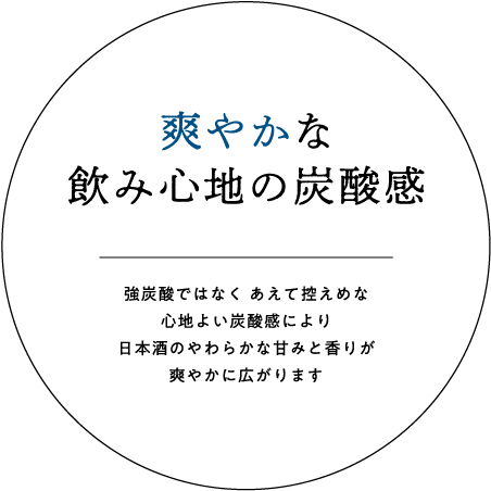 爽やかな飲み心地の炭酸感｜強炭酸ではなく あえて控えめな心地よい炭酸感により日本酒のやわらかな甘みと香りが爽やかに広がります