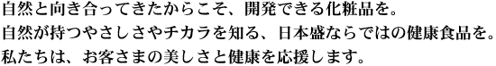 自然と向き合ってきたからこそ、開発できる化粧品を。自然が持つやさしさやチカラを知る、日本盛ならではの健康食品を。私たちは、お客さまの美しさと健康を応援します。