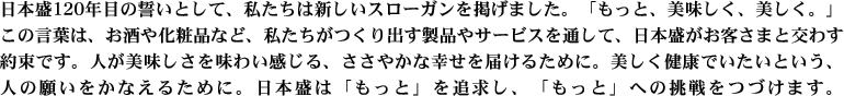 日本盛120年目の誓いとして、私たちは新しいスローガンを掲げました。「もっと、美味しく、美しく。」この言葉は、お酒や化粧品など、私たちがつくり出す製品やサービスを通して、日本盛がお客さまと交わす約束です。人が美味しさを味わい感じる、ささやかな幸せを届けるために。美しく健康でいたいという、人の願いをかなえるために。日本盛は「もっと」を追求し、「もっと」への挑戦をつづけます。