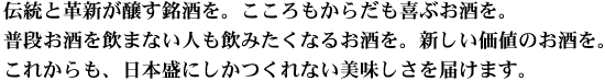 伝統と革新が醸す銘酒を。こころもからだも喜ぶお酒を。普段お酒を飲まない人も飲みたくなるお酒を。新しい価値のお酒を。これからも、日本盛にしかつくれない美味しさを届けます。